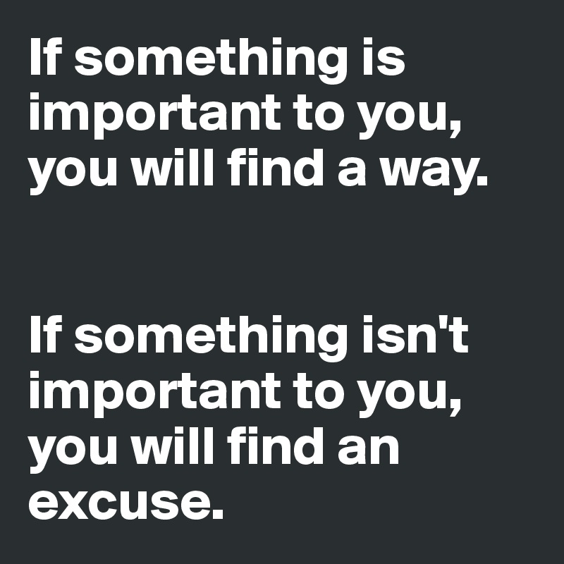 If something is important to you, you will find a way. 


If something isn't important to you, you will find an excuse. 