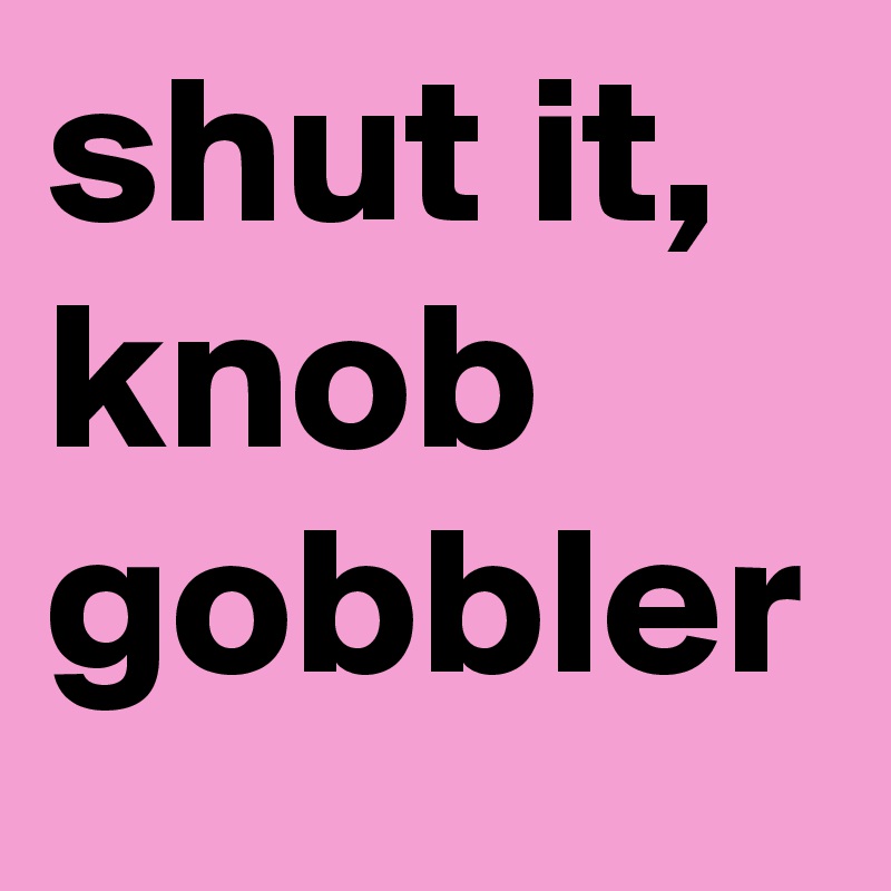 shut it, knob gobbler