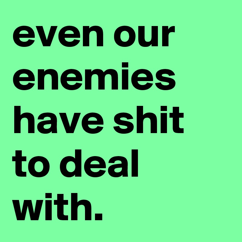 even our enemies have shit to deal with.