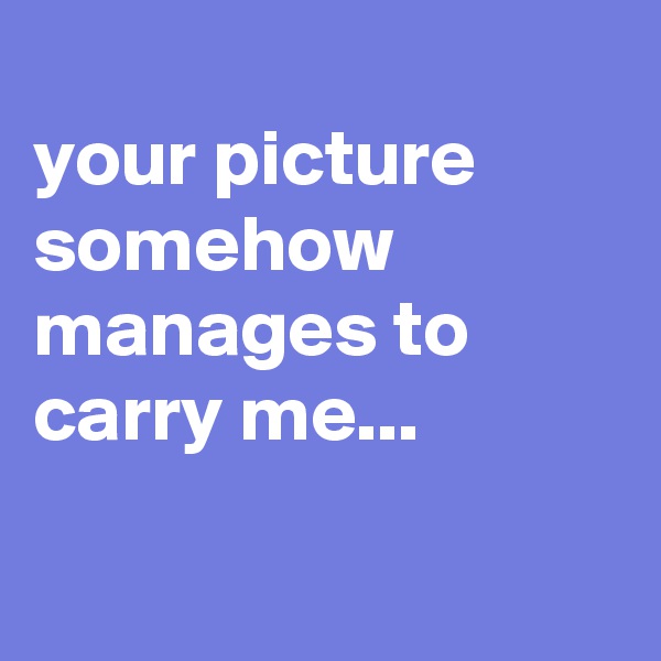 
your picture somehow manages to carry me...


