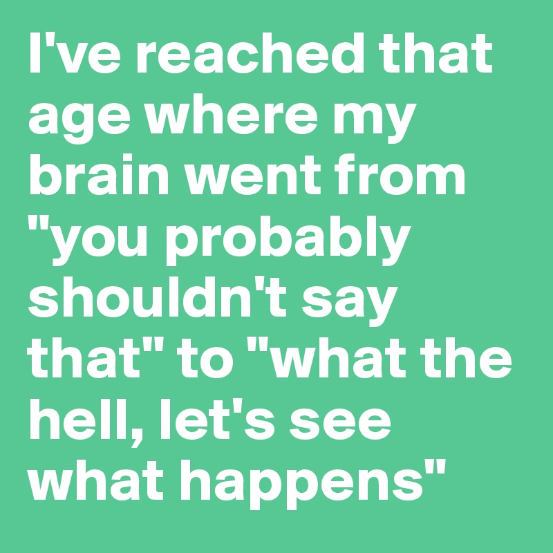 I've reached that age where my brain went from "you probably shouldn't say that" to "what the hell, let's see what happens"