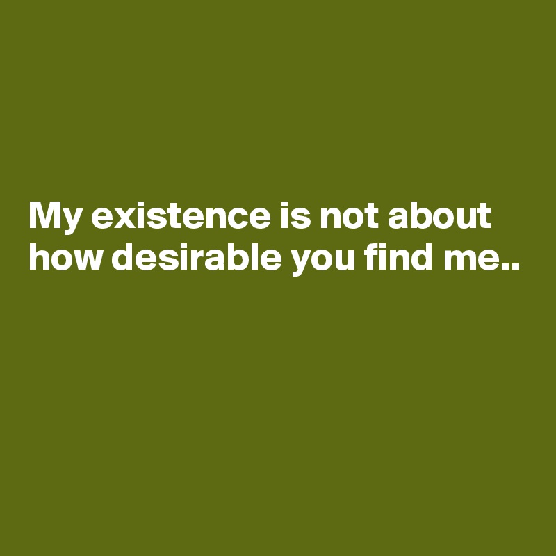 



My existence is not about how desirable you find me..





