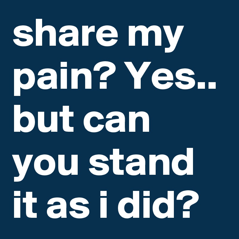 share my pain? Yes.. but can you stand it as i did? 