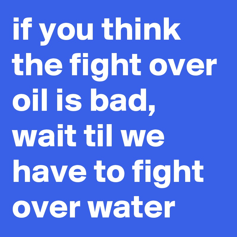 if you think the fight over oil is bad, wait til we have to fight over water