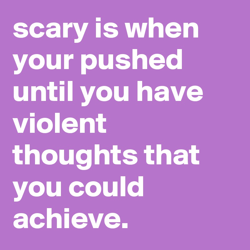 scary is when your pushed until you have violent thoughts that you could achieve.