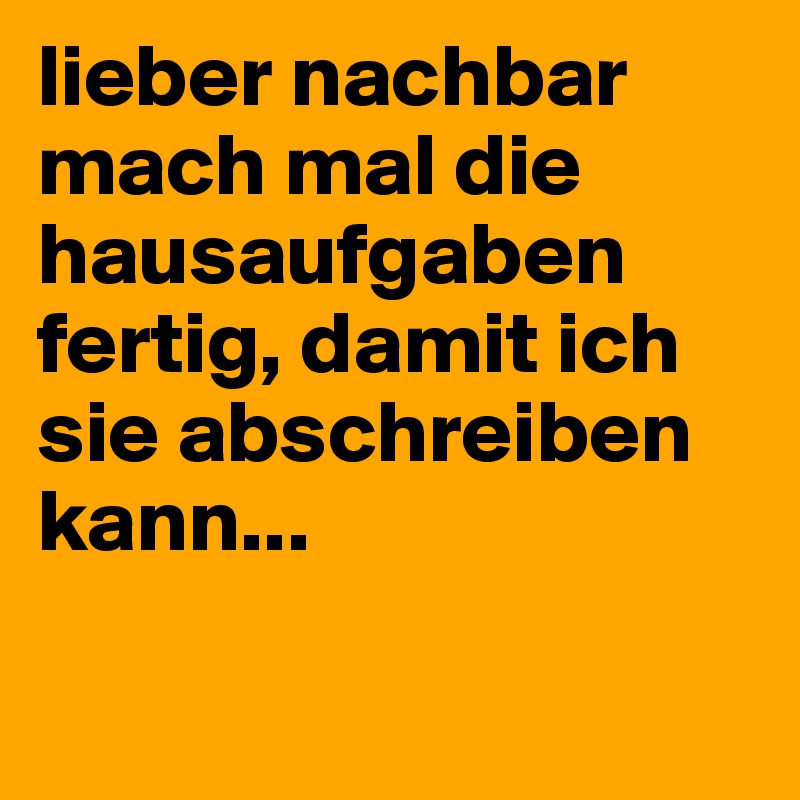lieber nachbar mach mal die hausaufgaben fertig, damit ich sie abschreiben kann...

