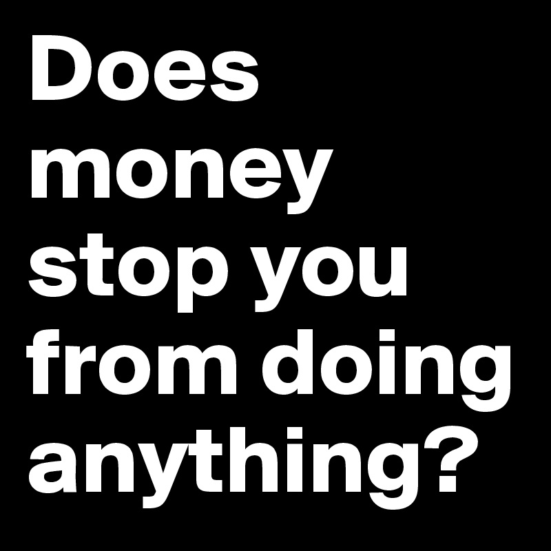 Does money stop you from doing anything?