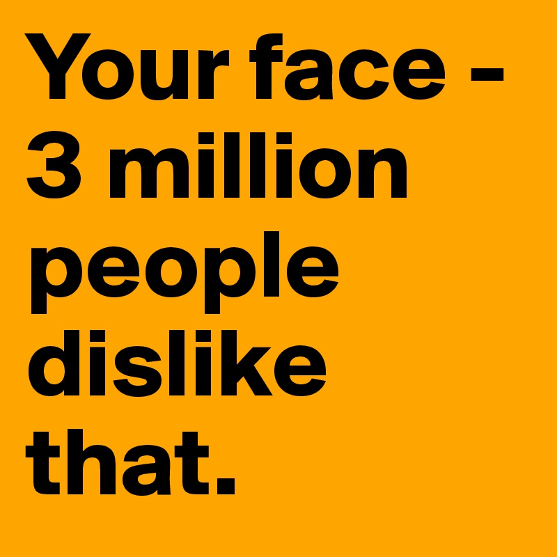 Your face - 3 million people dislike that.