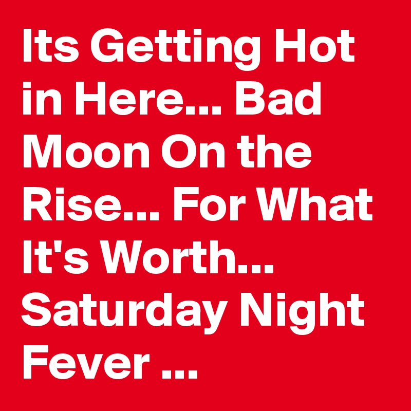 Its Getting Hot in Here... Bad Moon On the Rise... For What It's Worth... Saturday Night Fever ...