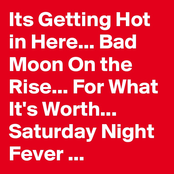 Its Getting Hot in Here... Bad Moon On the Rise... For What It's Worth... Saturday Night Fever ...