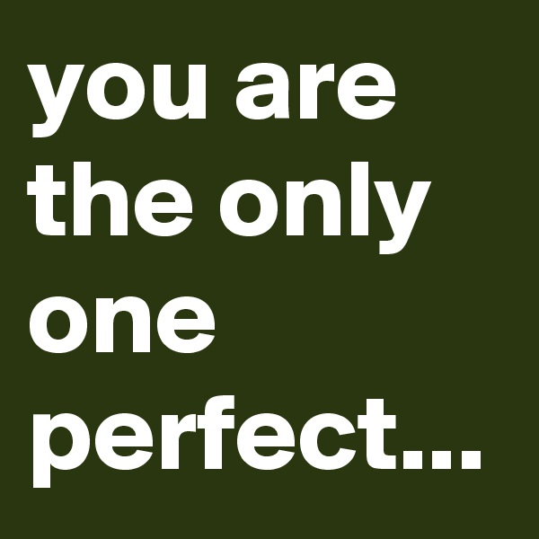 you are the only one perfect...