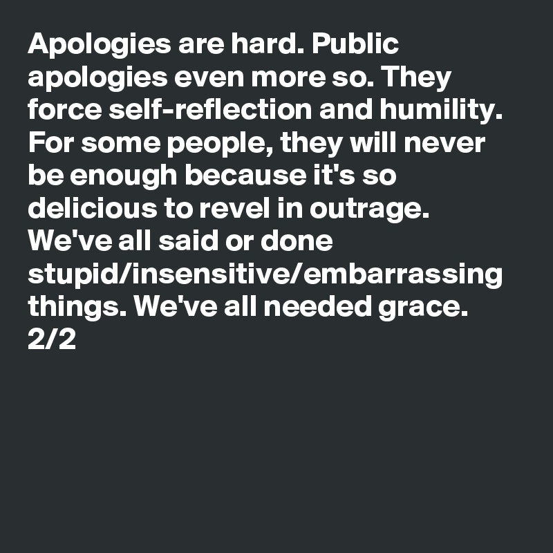 Apologies are hard. Public apologies even more so. They force self-reflection and humility. For some people, they will never be enough because it's so delicious to revel in outrage. We've all said or done stupid/insensitive/embarrassing things. We've all needed grace. 2/2