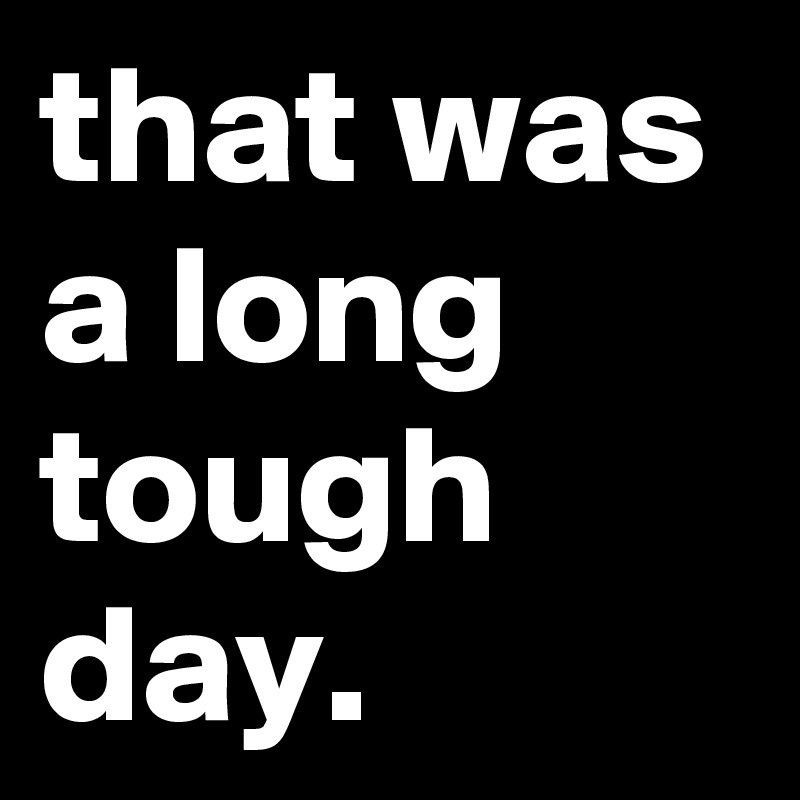 that was a long tough day.