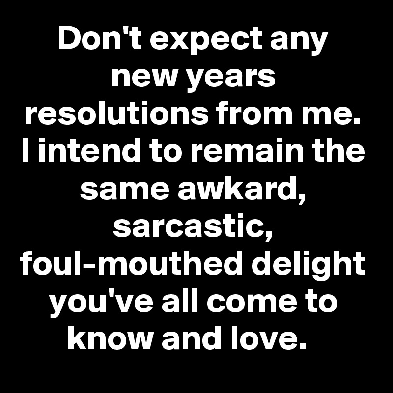 Don't expect any new years resolutions from me. I intend to remain the same awkard, sarcastic, foul-mouthed delight you've all come to know and love.  