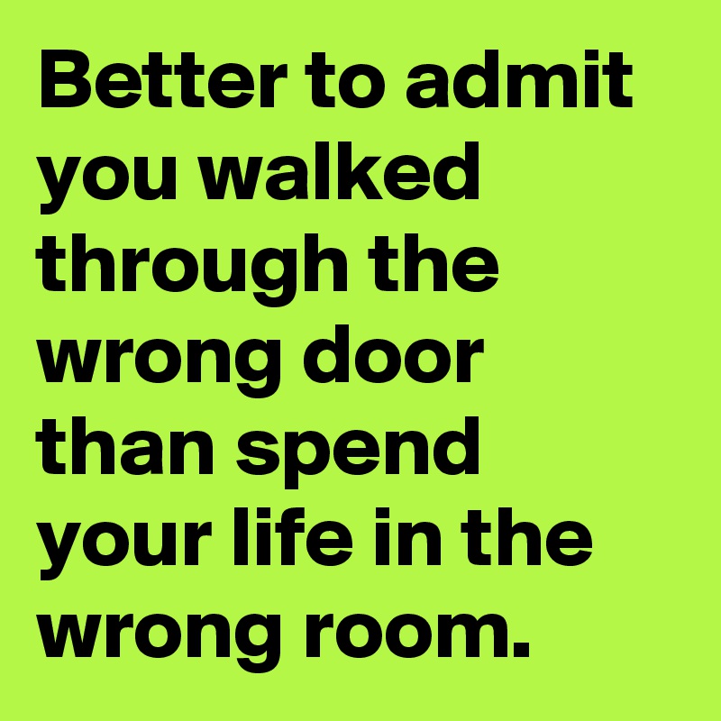 Better to admit you walked through the wrong door than spend your life in the wrong room.