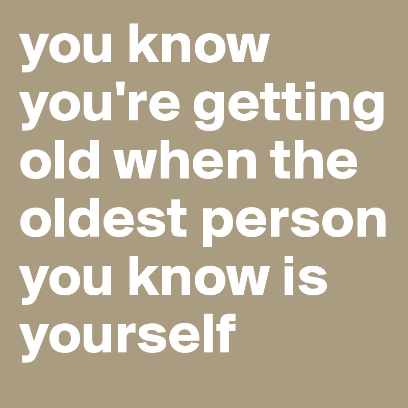 you know you're getting old when the oldest person you know is yourself