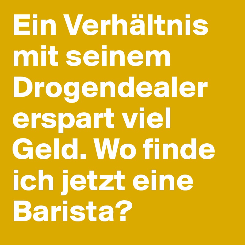 Ein Verhältnis mit seinem Drogendealer erspart viel Geld. Wo finde ich jetzt eine Barista?