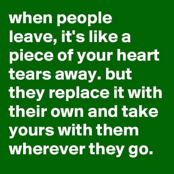 when people leave, it's like a piece of your heart tears away. but they replace it with their own and take yours with them wherever they go.