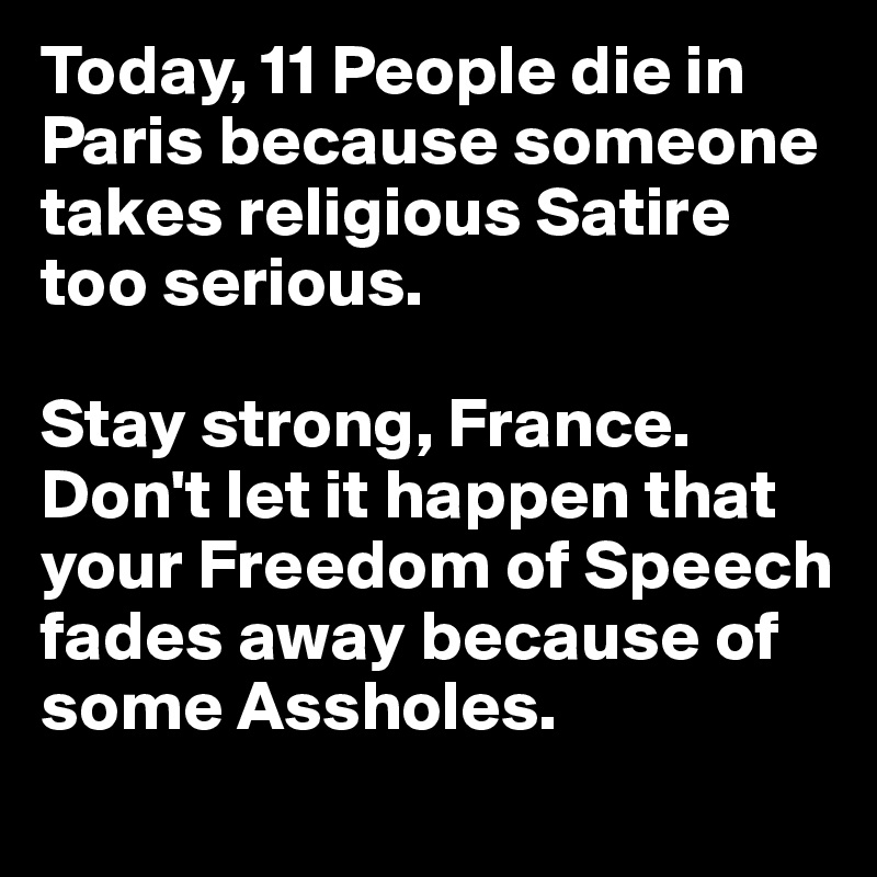 Today, 11 People die in Paris because someone takes religious Satire too serious. 

Stay strong, France. Don't let it happen that your Freedom of Speech fades away because of some Assholes.