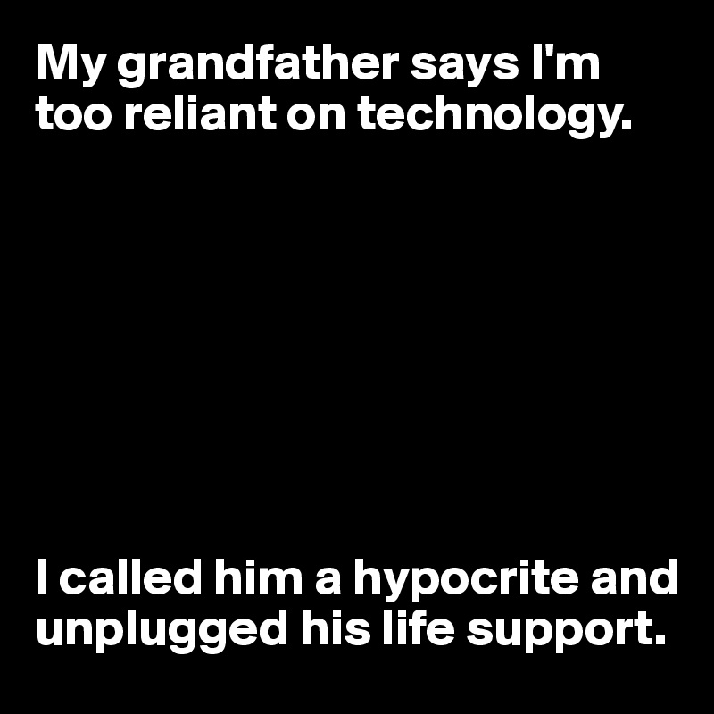 My grandfather says I'm too reliant on technology.








I called him a hypocrite and unplugged his life support.
