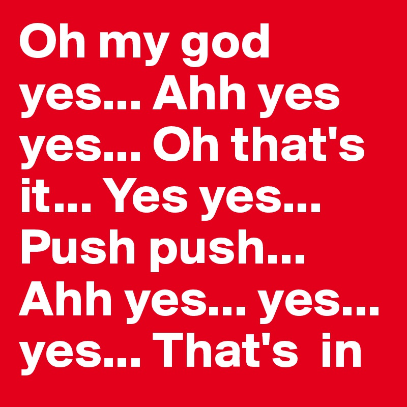 Oh my god yes... Ahh yes yes... Oh that's it... Yes yes... Push push... Ahh yes... yes... yes... That's  in