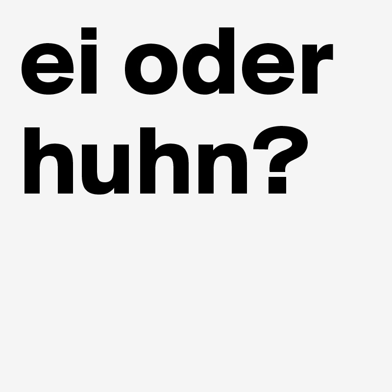 ei oder huhn?