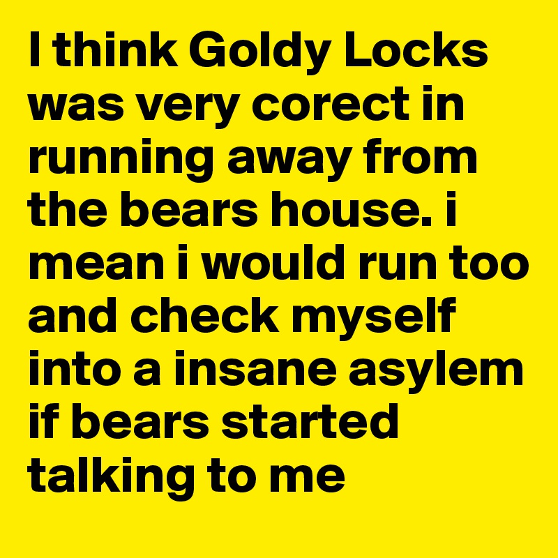 I think Goldy Locks was very corect in running away from the bears house. i mean i would run too and check myself into a insane asylem  if bears started talking to me