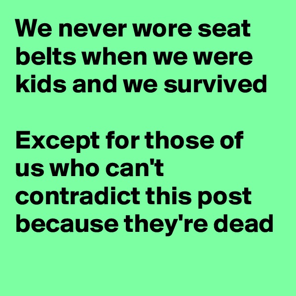 We never wore seat belts when we were kids and we survived 
 
Except for those of us who can't contradict this post because they're dead