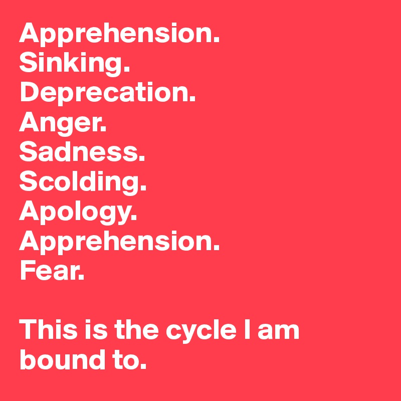 Apprehension.
Sinking.
Deprecation.
Anger.
Sadness. 
Scolding.
Apology.
Apprehension.
Fear.

This is the cycle I am bound to.