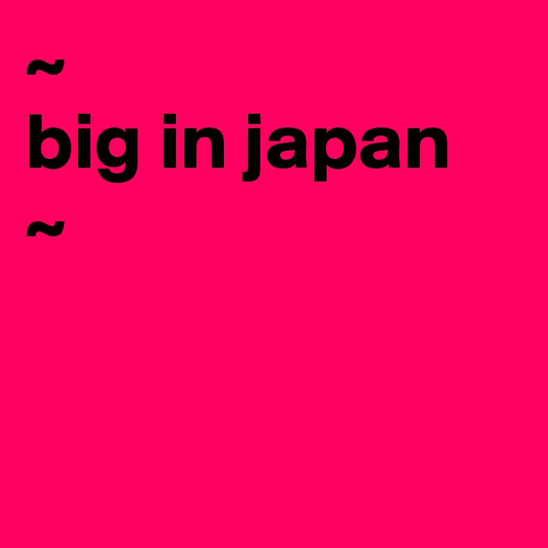 ~
big in japan
~


