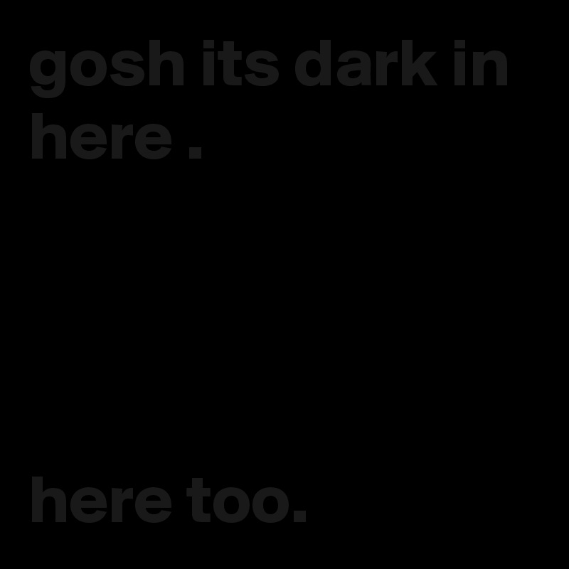 gosh its dark in here .



  
here too.