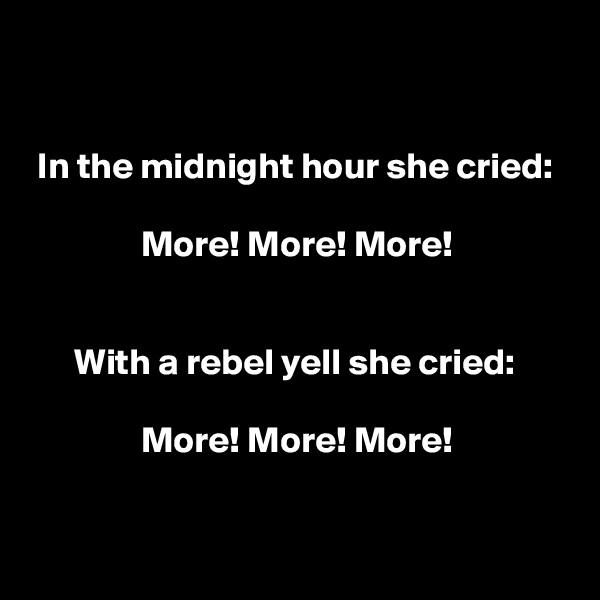 


 In the midnight hour she cried:

               More! More! More!


      With a rebel yell she cried:

               More! More! More!


