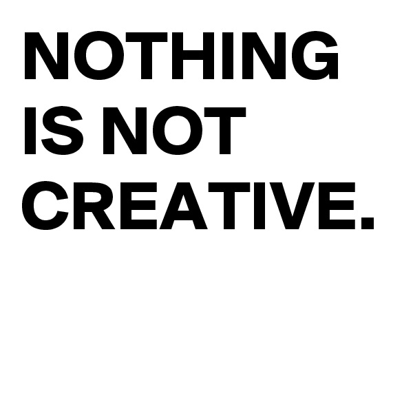 NOTHING
IS NOT
CREATIVE.