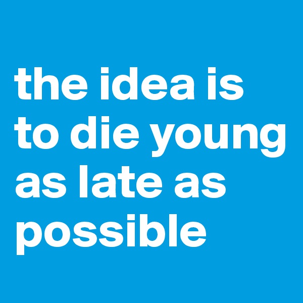 
the idea is to die young as late as possible