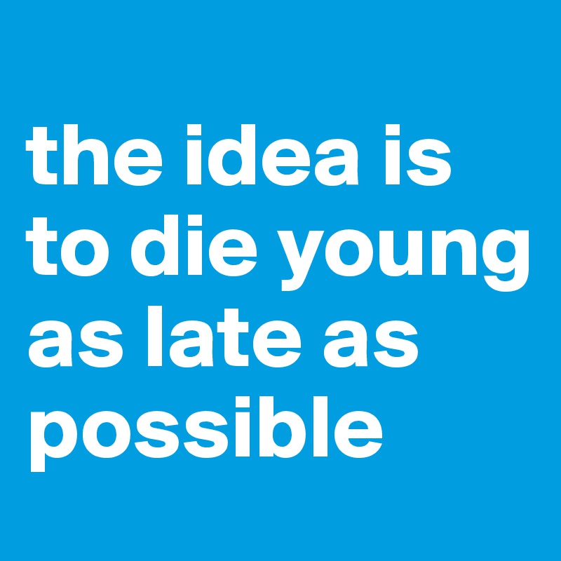 
the idea is to die young as late as possible