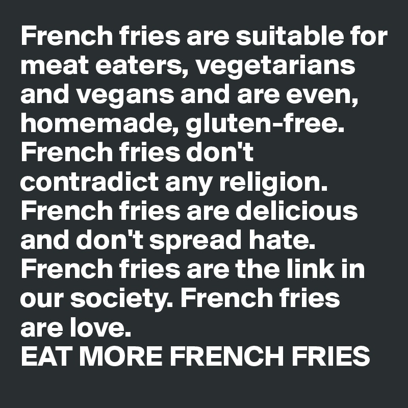 French fries are suitable for meat eaters, vegetarians and vegans and are even, homemade, gluten-free.
French fries don't contradict any religion.
French fries are delicious and don't spread hate. French fries are the link in our society. French fries are love.
EAT MORE FRENCH FRIES