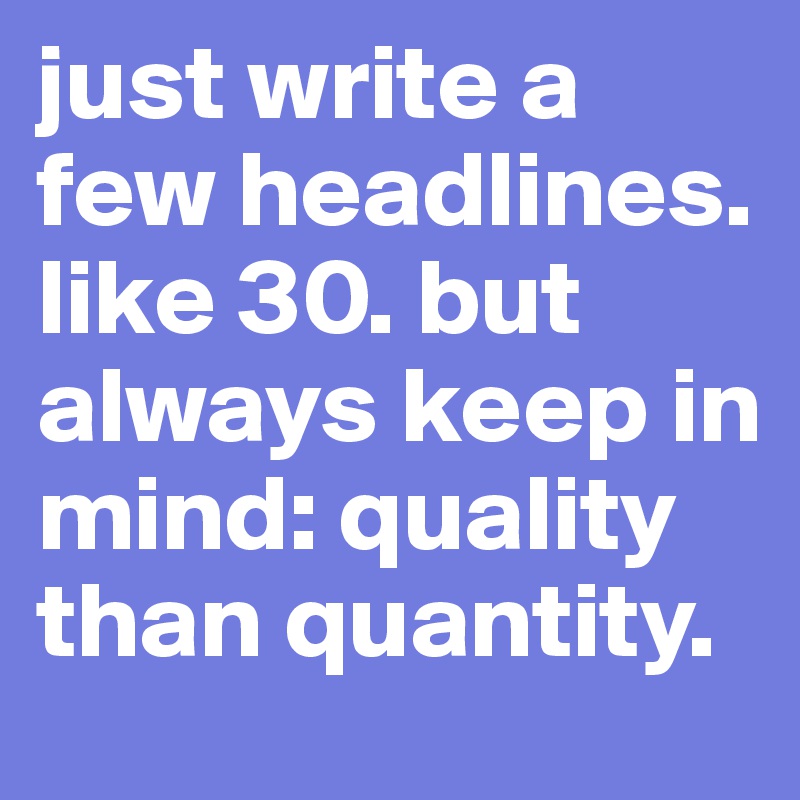 just write a few headlines. like 30. but always keep in mind: quality than quantity. 