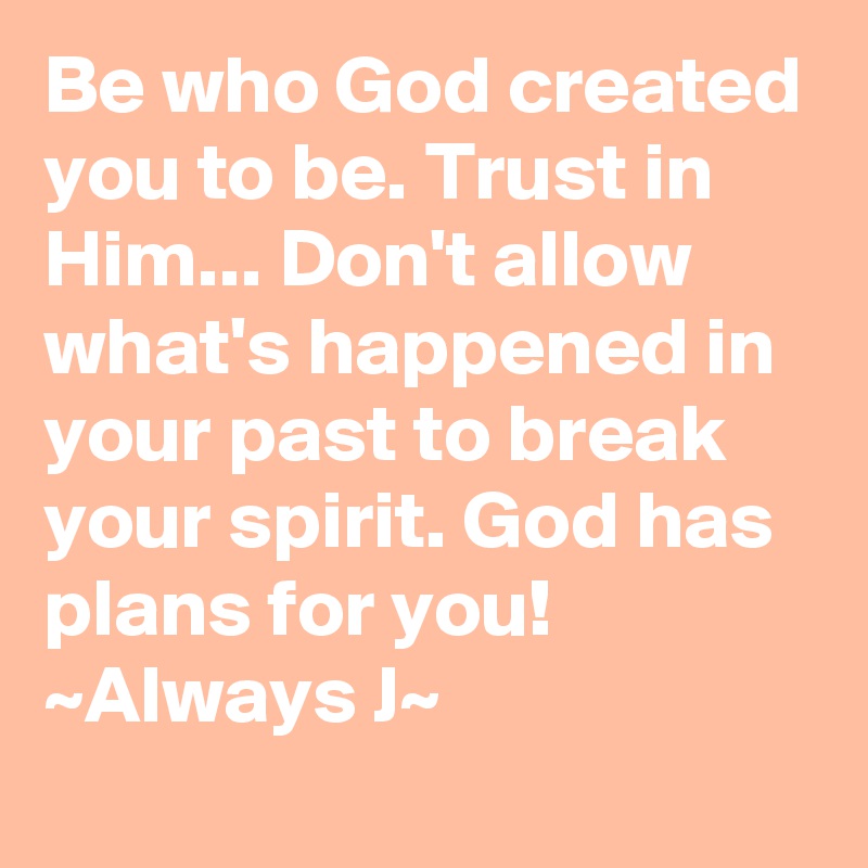 Be who God created you to be. Trust in Him... Don't allow what's happened in your past to break your spirit. God has plans for you! ~Always J~