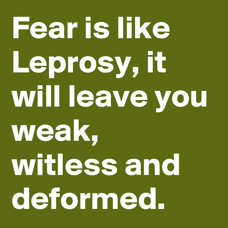Fear is like Leprosy, it will leave you weak, witless and deformed.