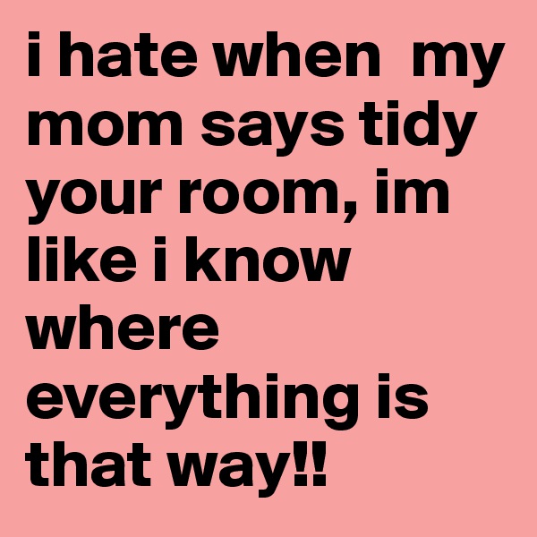 i hate when  my mom says tidy your room, im like i know where everything is that way!!