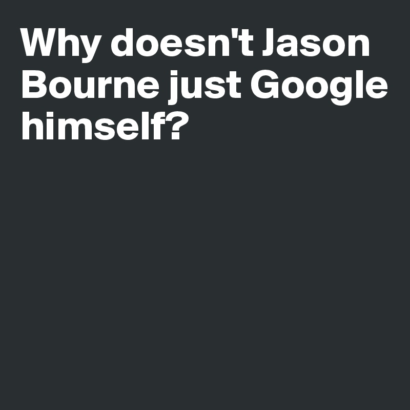 Why doesn't Jason 
Bourne just Google 
himself?




