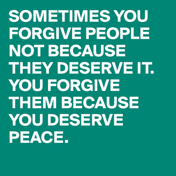 SOMETIMES YOU FORGIVE PEOPLE NOT BECAUSE THEY DESERVE IT.
YOU FORGIVE THEM BECAUSE YOU DESERVE PEACE.
