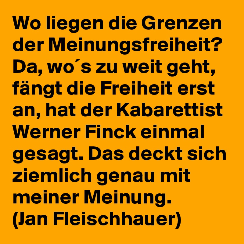 Wo liegen die Grenzen der Meinungsfreiheit? Da, wo´s zu weit geht, fängt die Freiheit erst an, hat der Kabarettist Werner Finck einmal gesagt. Das deckt sich ziemlich genau mit meiner Meinung.
(Jan Fleischhauer)