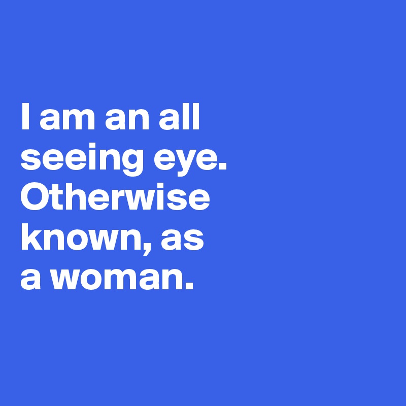 

I am an all 
seeing eye.  Otherwise 
known, as
a woman.

