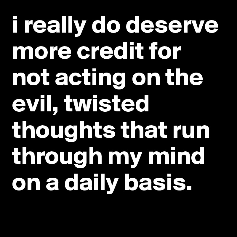 i really do deserve more credit for not acting on the evil, twisted thoughts that run through my mind on a daily basis.