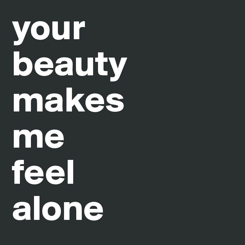 your 
beauty makes
me 
feel
alone