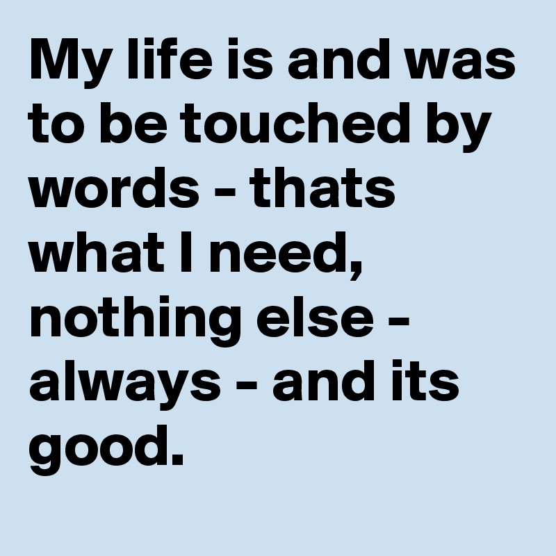My life is and was to be touched by words - thats what I need, nothing else - always - and its good. 