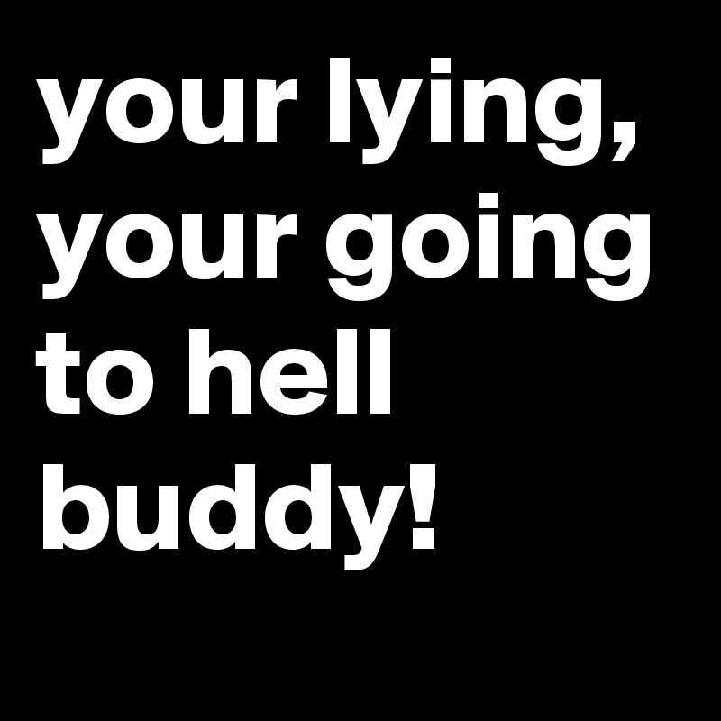 your lying, your going to hell buddy!