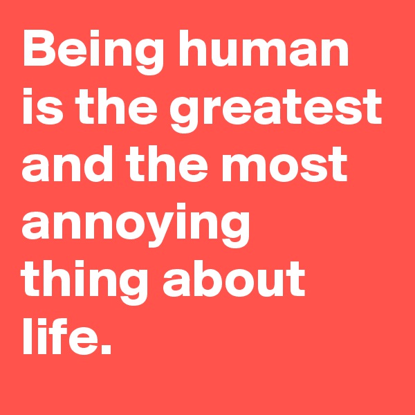 Being human is the greatest and the most annoying thing about life.