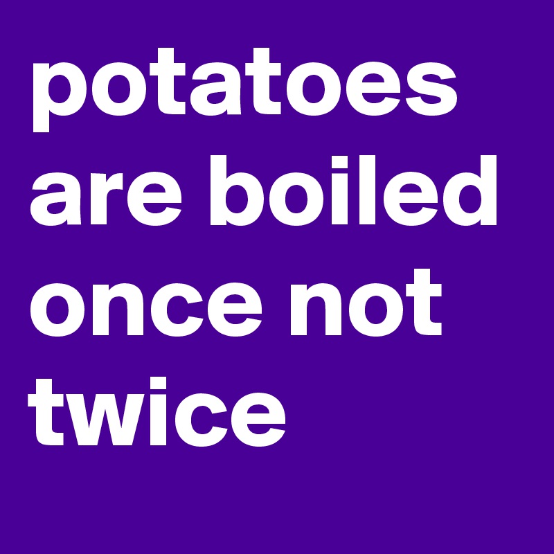 potatoes are boiled once not twice